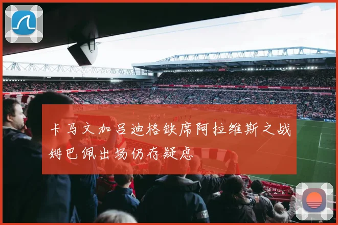 卡马文加吕迪格缺席阿拉维斯之战姆巴佩出场仍存疑虑
