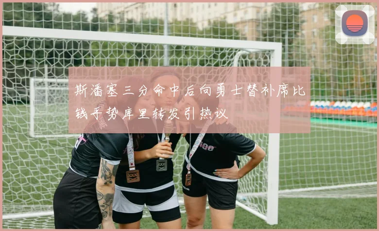 斯潘塞三分命中后向勇士替补席比钱手势库里转发引热议