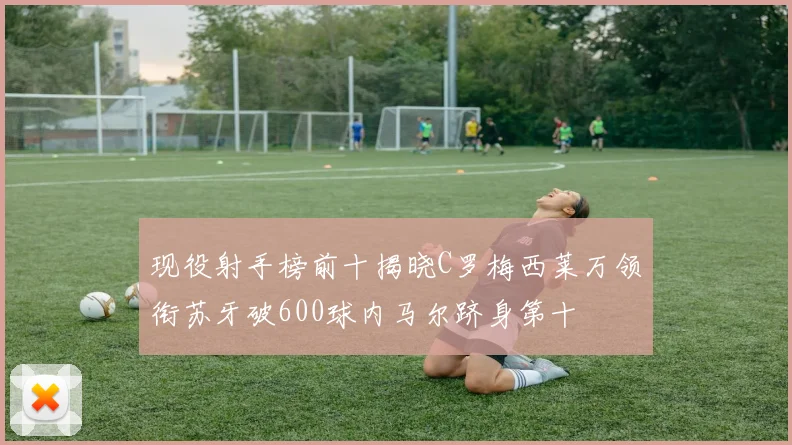 现役射手榜前十揭晓C罗梅西莱万领衔苏牙破600球内马尔跻身第十