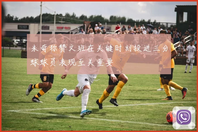 米奇称赞文班在关键时刻投进三分球球员表现至关重要