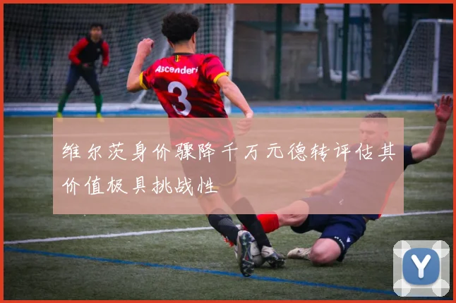 维尔茨身价骤降千万元德转评估其价值极具挑战性