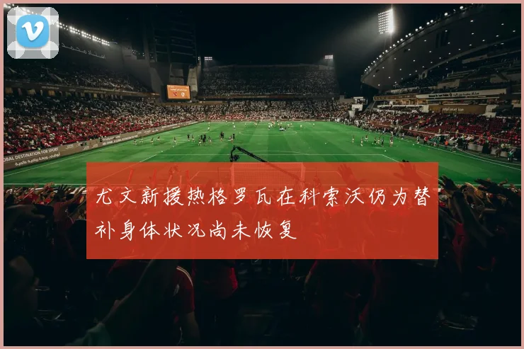 尤文新援热格罗瓦在科索沃仍为替补身体状况尚未恢复