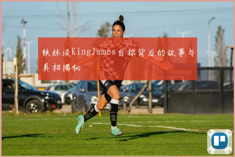 铁林谈KingJames自称背后的故事与真相揭秘