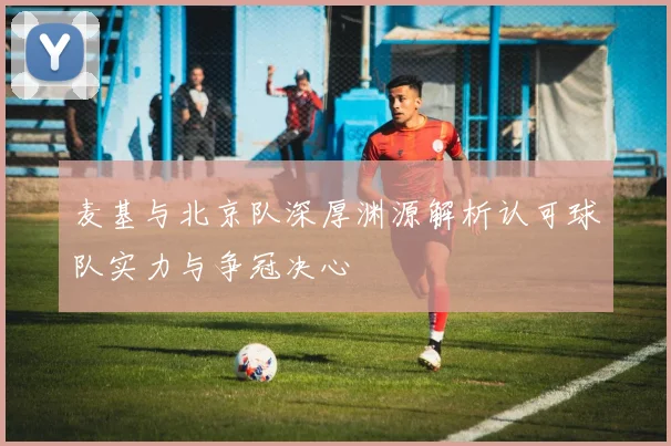 麦基与北京队深厚渊源解析认可球队实力与争冠决心