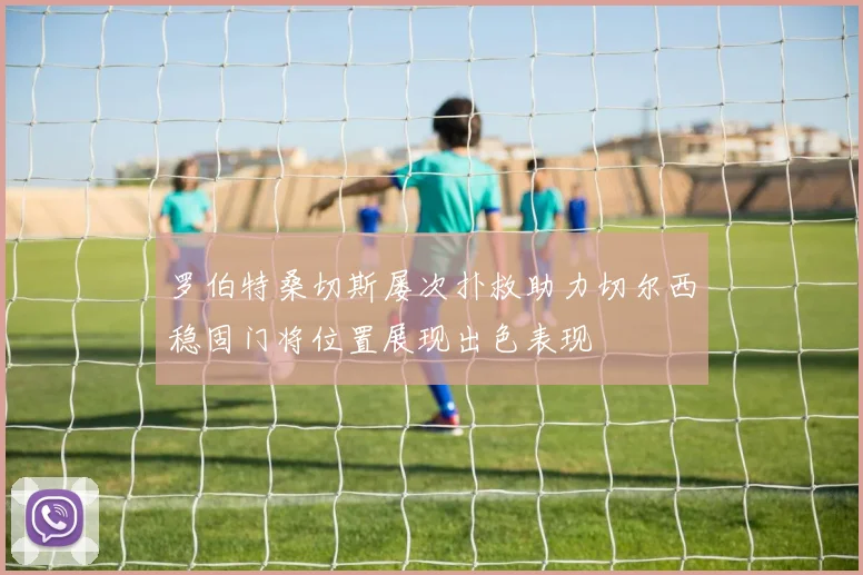罗伯特桑切斯屡次扑救助力切尔西稳固门将位置展现出色表现