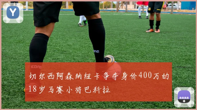 切尔西阿森纳纽卡争夺身价400万的18岁马赛小将巴科拉
