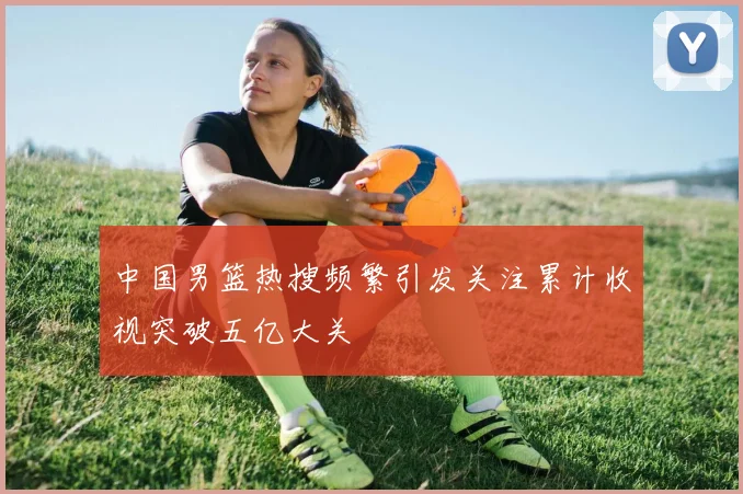 中国男篮热搜频繁引发关注累计收视突破五亿大关