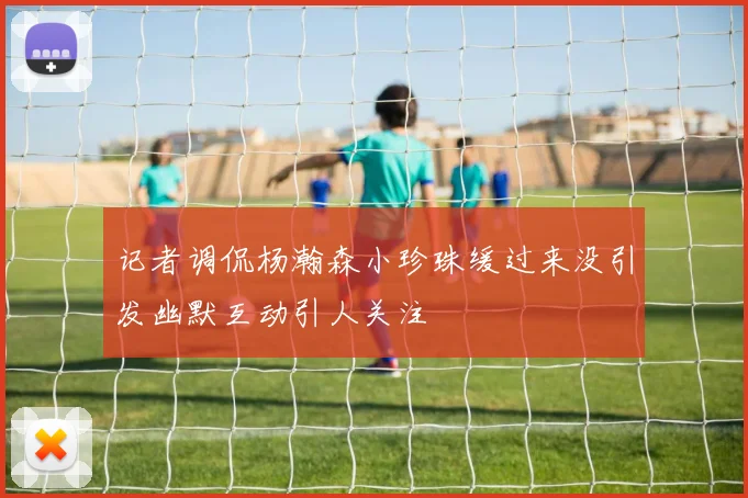记者调侃杨瀚森小珍珠缓过来没引发幽默互动引人关注