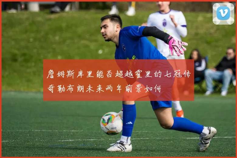 詹姆斯库里能否超越霍里的七冠传奇勒布朗未来两年前景如何
