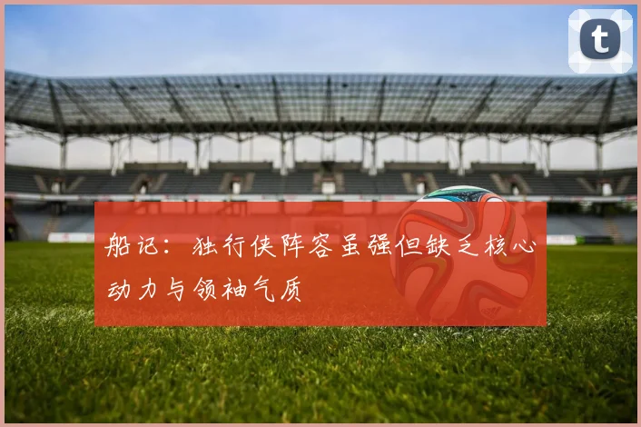 船记：独行侠阵容虽强但缺乏核心动力与领袖气质