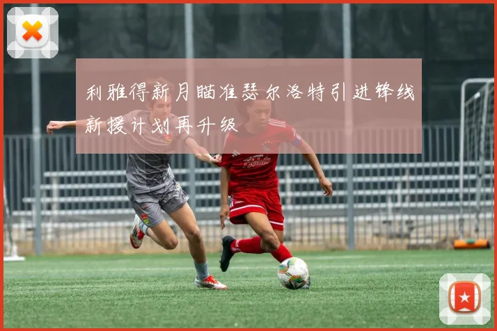 利雅得新月瞄准瑟尔洛特引进锋线新援计划再升级