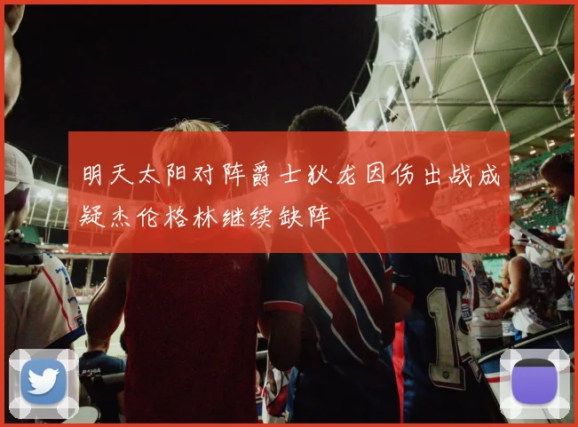 明天太阳对阵爵士狄龙因伤出战成疑杰伦格林继续缺阵