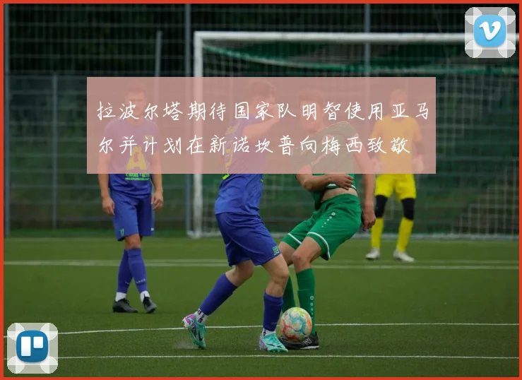 拉波尔塔期待国家队明智使用亚马尔并计划在新诺坎普向梅西致敬