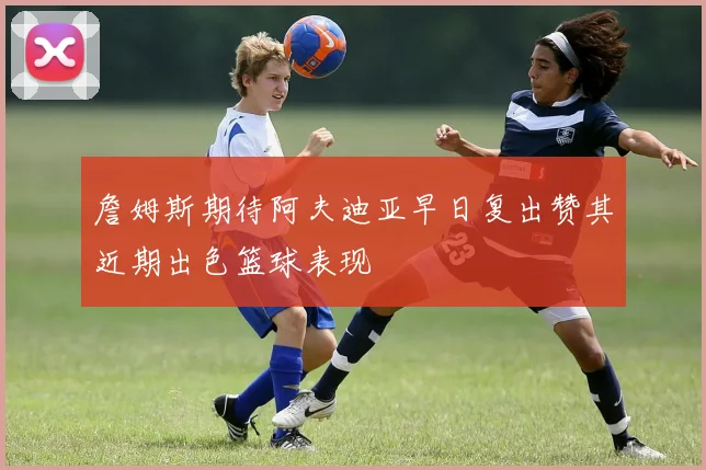 詹姆斯期待阿夫迪亚早日复出赞其近期出色篮球表现