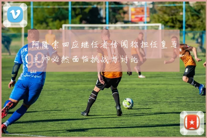 阿隆索回应继任者传闻称担任皇马主帅必然面临挑战与讨论