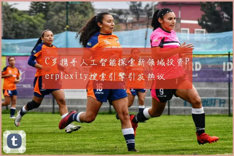 C罗携手人工智能探索新领域投资Perplexity搜索引擎引发热议