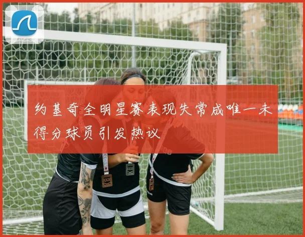 约基奇全明星赛表现失常成唯一未得分球员引发热议