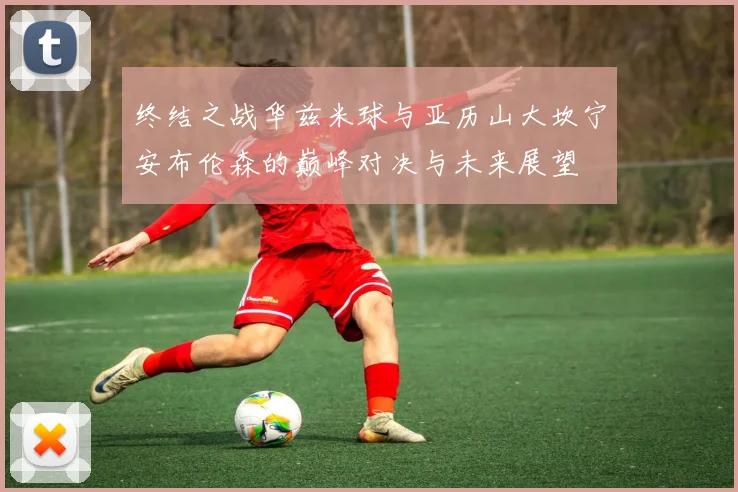 终结之战华兹米球与亚历山大坎宁安布伦森的巅峰对决与未来展望