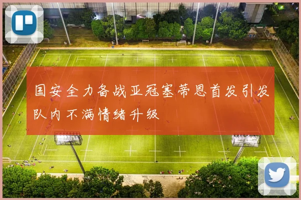 国安全力备战亚冠塞蒂恩首发引发队内不满情绪升级